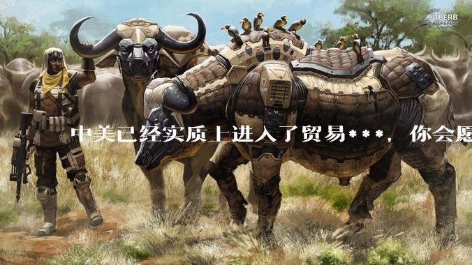 中美已经实质上进入了贸易***，你会愿意为此做什么？